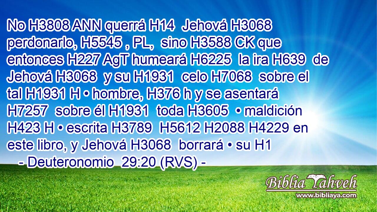 No H3808 ANN querrá H14  Jehová H3068  perdonarlo, H5545 , PL,  sino H3588 CK que entonces H227 AgT humeará H6225  la ira H639  de Jehová H3068  y su H1931  celo H7068  sobre el tal H1931 H • hombre, H376 h y se asentará H7257  sobre él H1931  toda H3605  • maldición H423 H • escrita H3789  H5612 H2088 H4229 en este libro, y Jehová H3068  borrará • su H1