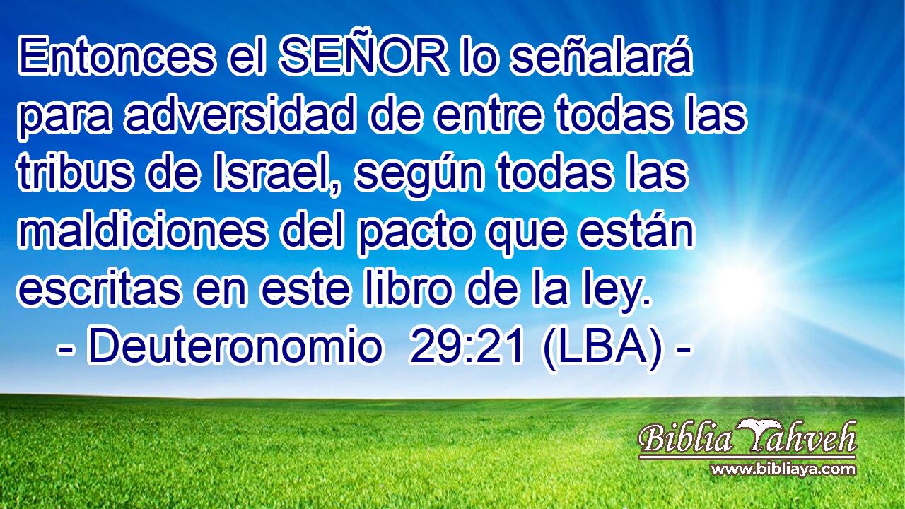 Entonces el SEÑOR lo señalará para adversidad de entre todas las tribus de Israel, según todas las maldiciones del pacto que están escritas en este libro de la ley.