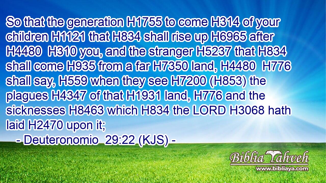 So that the generation H1755 to come H314 of your children H1121 that H834 shall rise up H6965 after H4480  H310 you, and the stranger H5237 that H834 shall come H935 from a far H7350 land, H4480  H776 shall say, H559 when they see H7200 (H853) the plagues H4347 of that H1931 land, H776 and the sicknesses H8463 which H834 the LORD H3068 hath laid H2470 upon it;