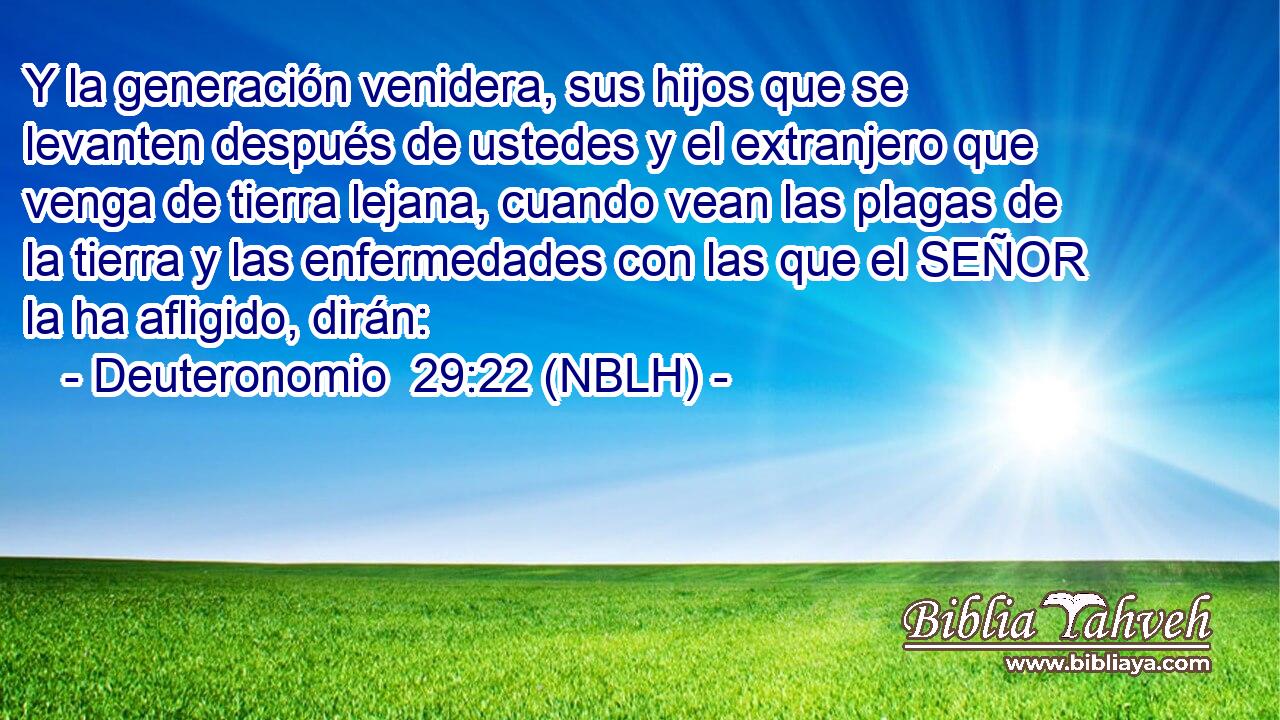  Y la generación venidera, sus hijos que se levanten después de ustedes y el extranjero que venga de tierra lejana, cuando vean las plagas de la tierra y las enfermedades con las que el SEÑOR la ha afligido, dirán: 