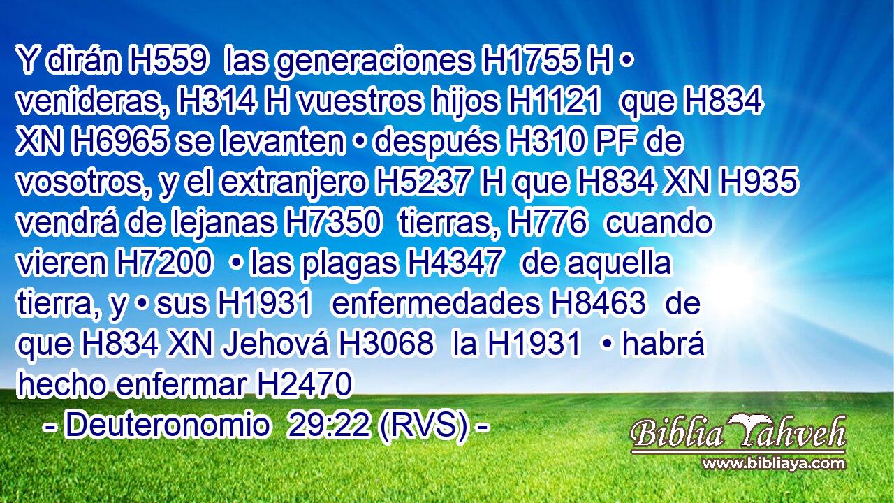 Y dirán H559  las generaciones H1755 H • venideras, H314 H vuestros hijos H1121  que H834 XN H6965 se levanten • después H310 PF de vosotros, y el extranjero H5237 H que H834 XN H935 vendrá de lejanas H7350  tierras, H776  cuando vieren H7200  • las plagas H4347  de aquella tierra, y • sus H1931  enfermedades H8463  de que H834 XN Jehová H3068  la H1931  • habrá hecho enfermar H2470 
