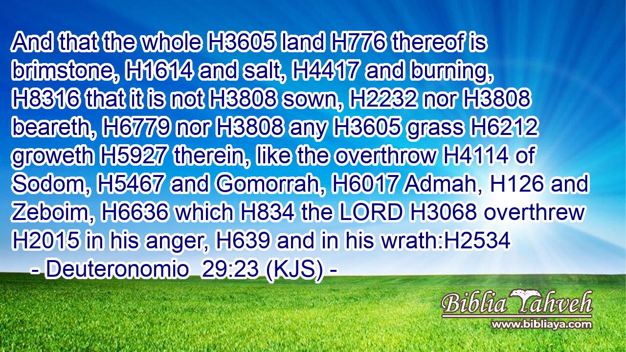 And that the whole H3605 land H776 thereof is brimstone, H1614 and salt, H4417 and burning, H8316 that it is not H3808 sown, H2232 nor H3808 beareth, H6779 nor H3808 any H3605 grass H6212 groweth H5927 therein, like the overthrow H4114 of Sodom, H5467 and Gomorrah, H6017 Admah, H126 and Zeboim, H6636 which H834 the LORD H3068 overthrew H2015 in his anger, H639 and in his wrath:H2534