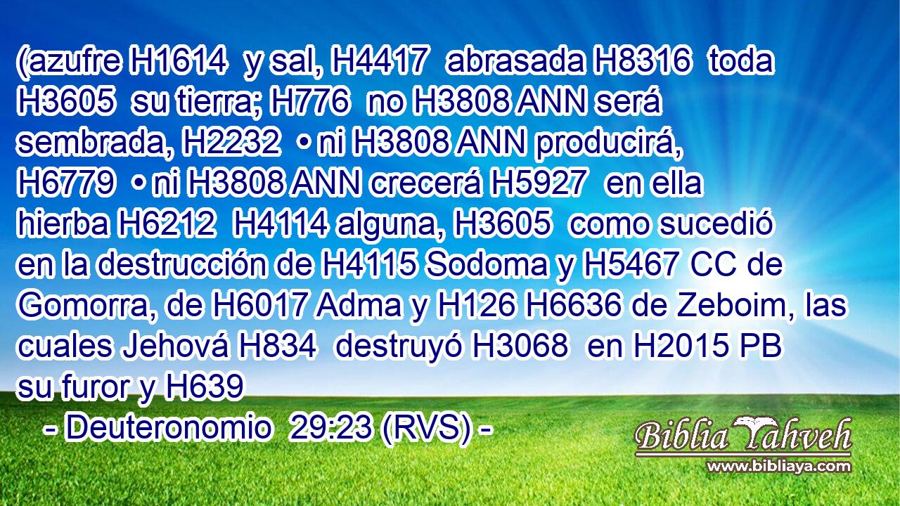 (azufre H1614  y sal, H4417  abrasada H8316  toda H3605  su tierra; H776  no H3808 ANN será sembrada, H2232  • ni H3808 ANN producirá, H6779  • ni H3808 ANN crecerá H5927  en ella hierba H6212  H4114 alguna, H3605  como sucedió en la destrucción de H4115 Sodoma y H5467 CC de Gomorra, de H6017 Adma y H126 H6636 de Zeboim, las cuales Jehová H834  destruyó H3068  en H2015 PB su furor y H639 
