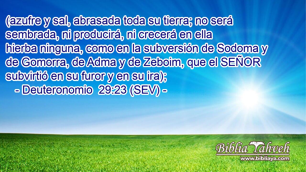 (azufre y sal, abrasada toda su tierra; no será sembrada, ni producirá, ni crecerá en ella hierba ninguna, como en la subversión de Sodoma y de Gomorra, de Adma y de Zeboim, que el SEÑOR subvirtió en su furor y en su ira);