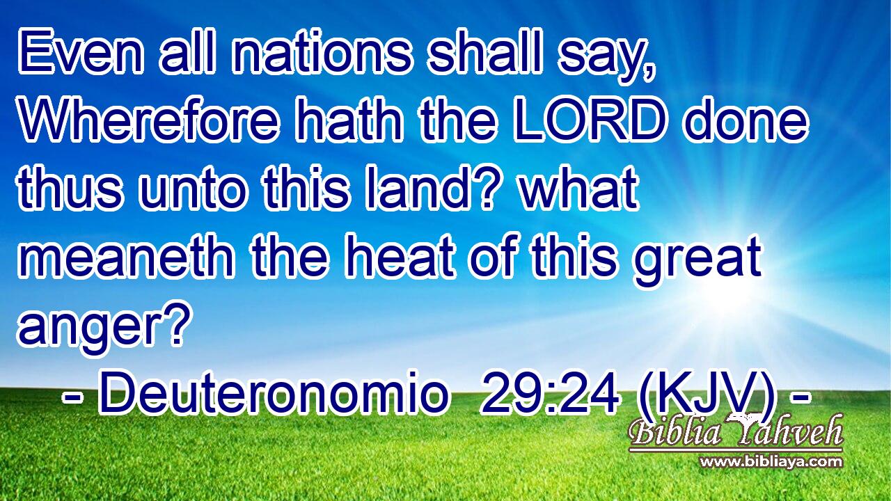 Even all nations shall say, Wherefore hath the LORD done thus unto this land? what meaneth the heat of this great anger?