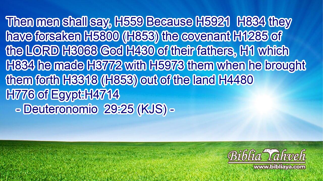 Then men shall say, H559 Because H5921  H834 they have forsaken H5800 (H853) the covenant H1285 of the LORD H3068 God H430 of their fathers, H1 which H834 he made H3772 with H5973 them when he brought them forth H3318 (H853) out of the land H4480  H776 of Egypt:H4714