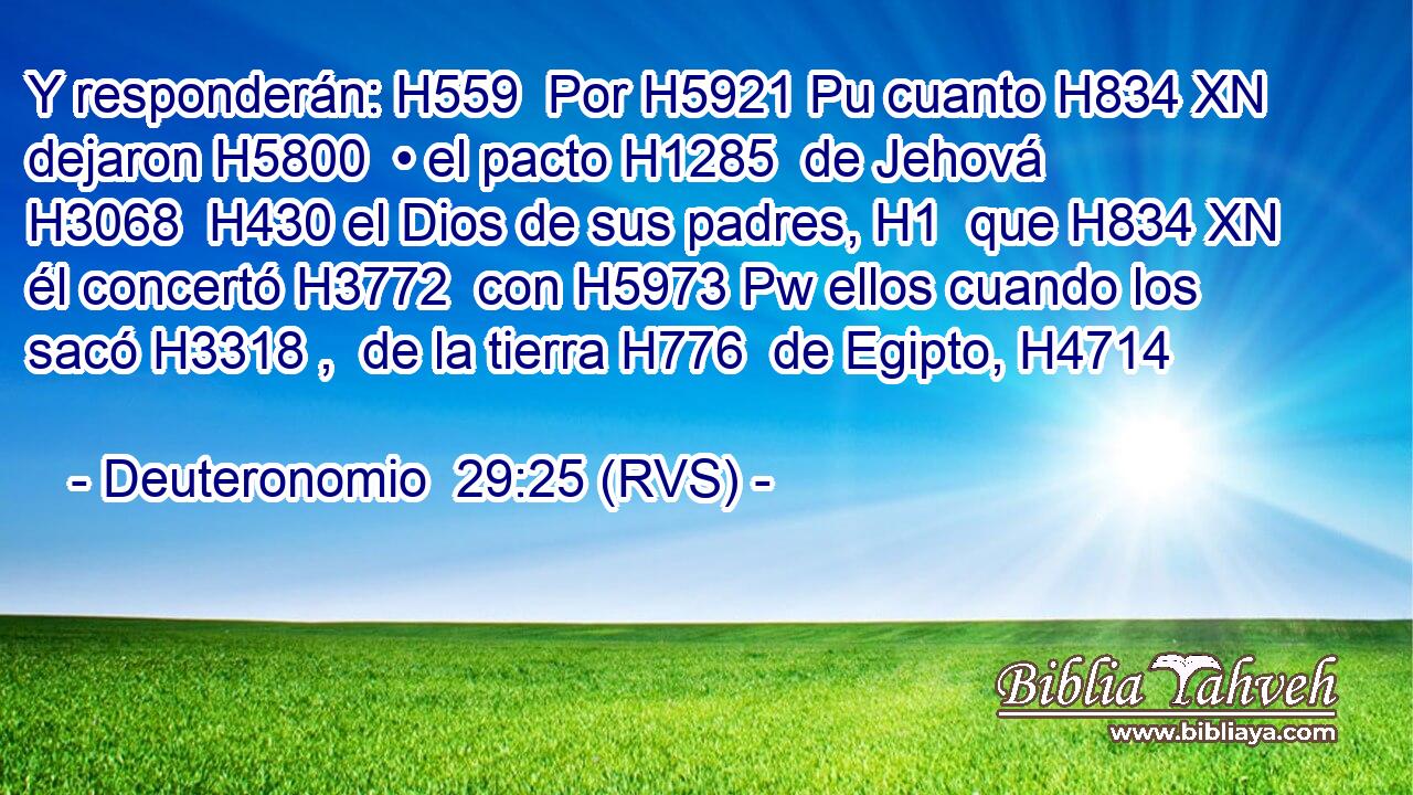 Y responderán: H559  Por H5921 Pu cuanto H834 XN dejaron H5800  • el pacto H1285  de Jehová H3068  H430 el Dios de sus padres, H1  que H834 XN él concertó H3772  con H5973 Pw ellos cuando los sacó H3318 ,  de la tierra H776  de Egipto, H4714  