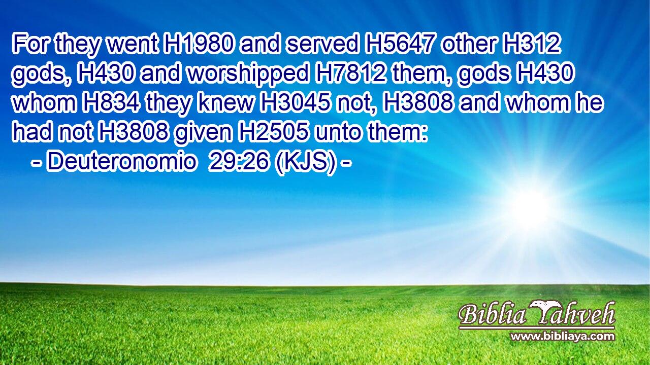 For they went H1980 and served H5647 other H312 gods, H430 and worshipped H7812 them, gods H430 whom H834 they knew H3045 not, H3808 and whom he had not H3808 given H2505 unto them: