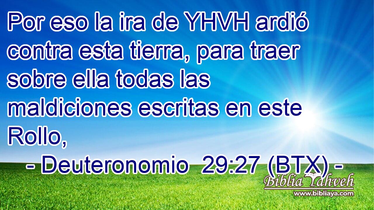 Por eso la ira de YHVH ardió contra esta tierra, para traer sobre ella todas las maldiciones escritas en este Rollo,