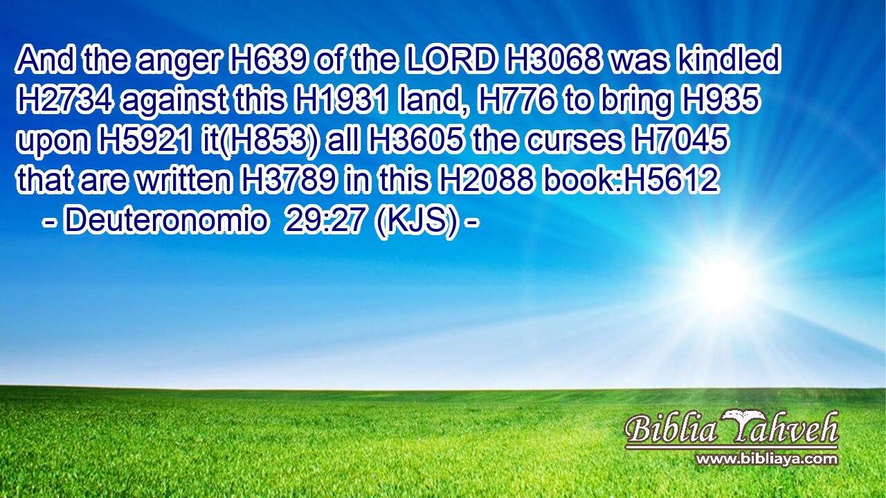And the anger H639 of the LORD H3068 was kindled H2734 against this H1931 land, H776 to bring H935 upon H5921 it(H853) all H3605 the curses H7045 that are written H3789 in this H2088 book:H5612