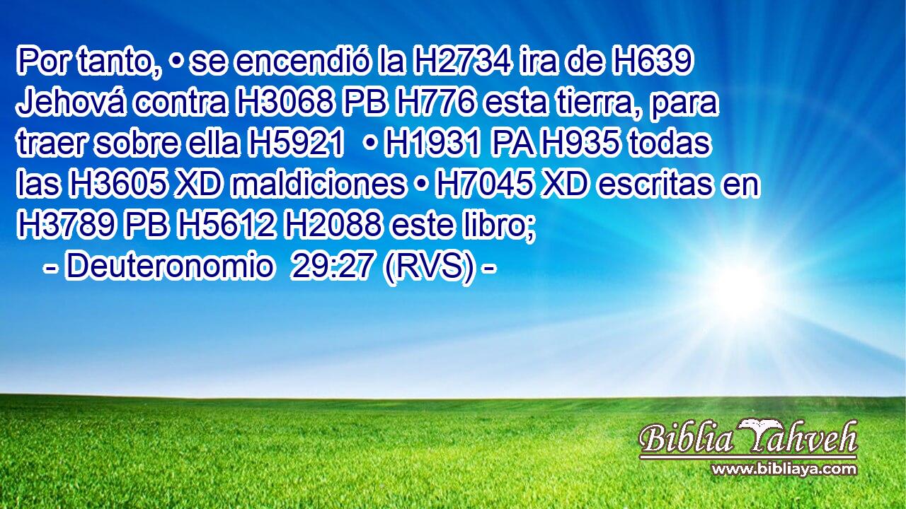 Por tanto, • se encendió la H2734 ira de H639 Jehová contra H3068 PB H776 esta tierra, para traer sobre ella H5921  • H1931 PA H935 todas las H3605 XD maldiciones • H7045 XD escritas en H3789 PB H5612 H2088 este libro; 