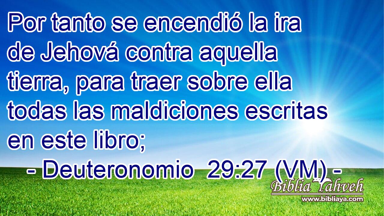  Por tanto se encendió la ira de Jehová contra aquella tierra, para traer sobre ella todas las maldiciones escritas en este libro; 