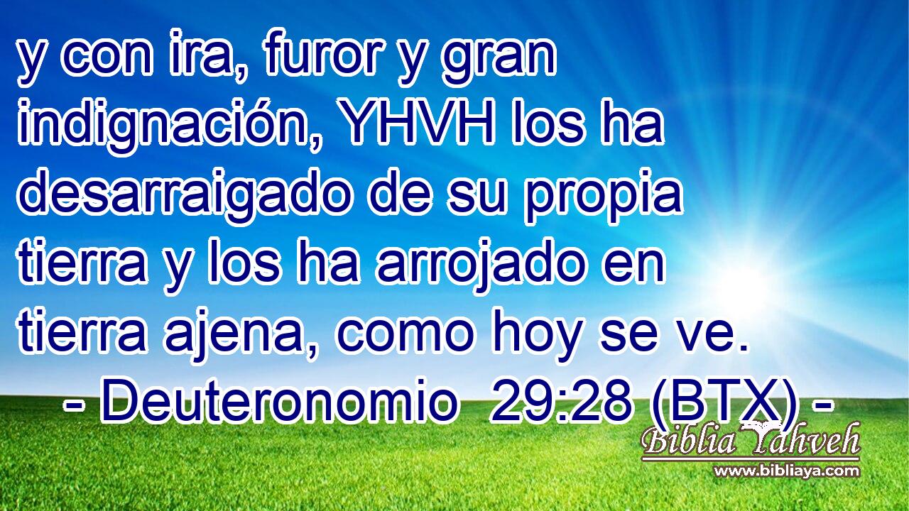 y con ira, furor y gran indignación, YHVH los ha desarraigado de su propia tierra y los ha arrojado en tierra ajena, como hoy se ve.