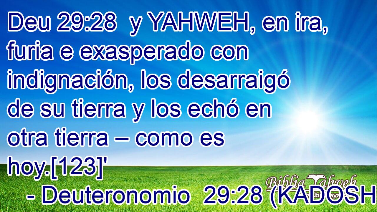  y YAHWEH, en ira, furia e exasperado con indignación, los desarraigó de su tierra y los echó en otra tierra – como es hoy.[123]' 