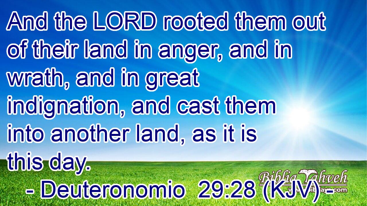 And the LORD rooted them out of their land in anger, and in wrath, and in great indignation, and cast them into another land, as it is this day.