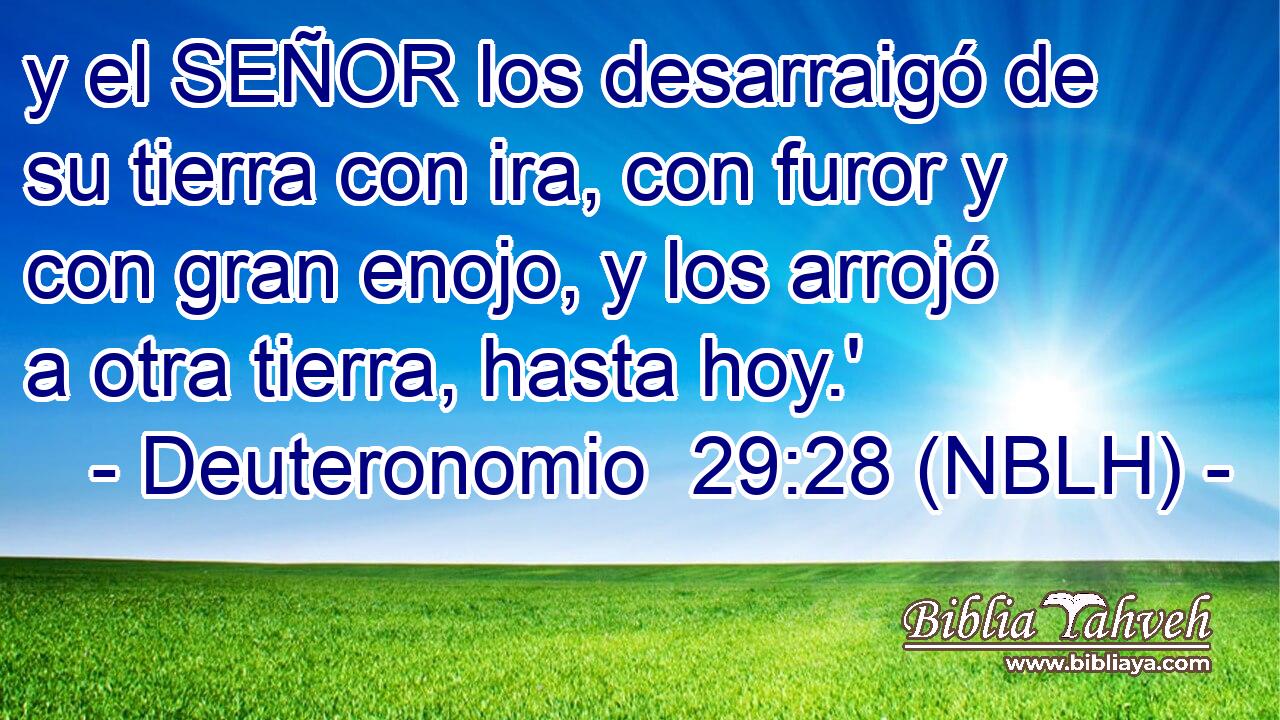  y el SEÑOR los desarraigó de su tierra con ira, con furor y con gran enojo, y los arrojó a otra tierra, hasta hoy.' 
