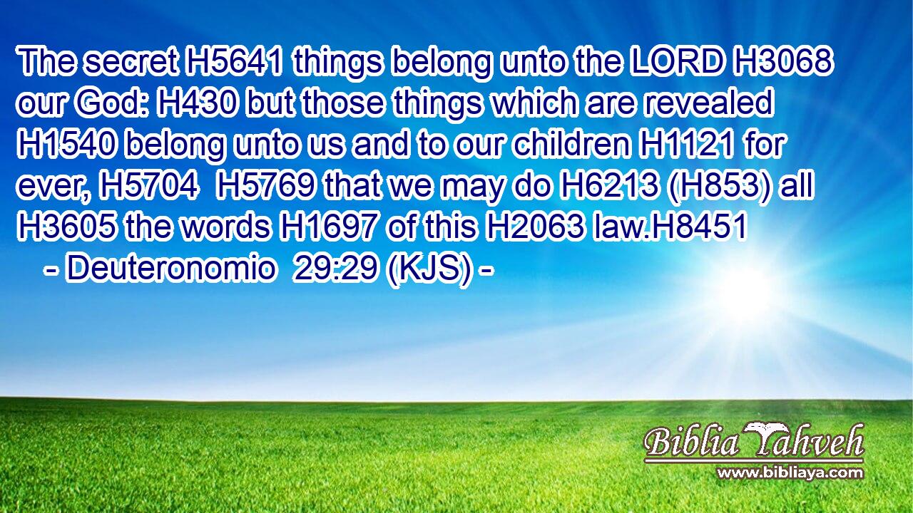 The secret H5641 things belong unto the LORD H3068 our God: H430 but those things which are revealed H1540 belong unto us and to our children H1121 for ever, H5704  H5769 that we may do H6213 (H853) all H3605 the words H1697 of this H2063 law.H8451