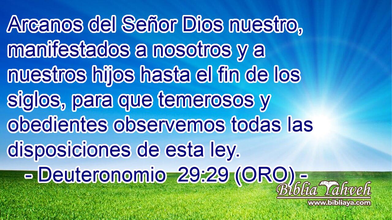  Arcanos del Señor Dios nuestro, manifestados a nosotros y a nuestros hijos hasta el fin de los siglos, para que temerosos y obedientes observemos todas las disposiciones de esta ley. 