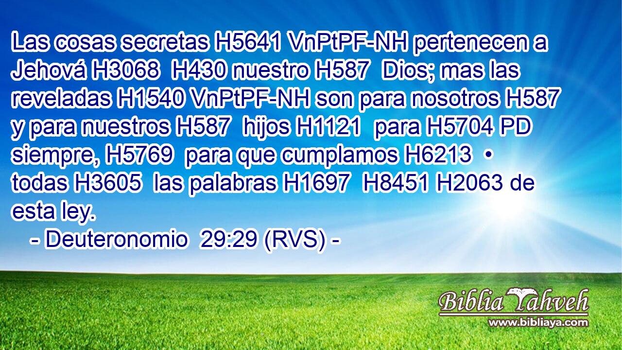 Las cosas secretas H5641 VnPtPF-NH pertenecen a Jehová H3068  H430 nuestro H587  Dios; mas las reveladas H1540 VnPtPF-NH son para nosotros H587  y para nuestros H587  hijos H1121  para H5704 PD siempre, H5769  para que cumplamos H6213  • todas H3605  las palabras H1697  H8451 H2063 de esta ley. 