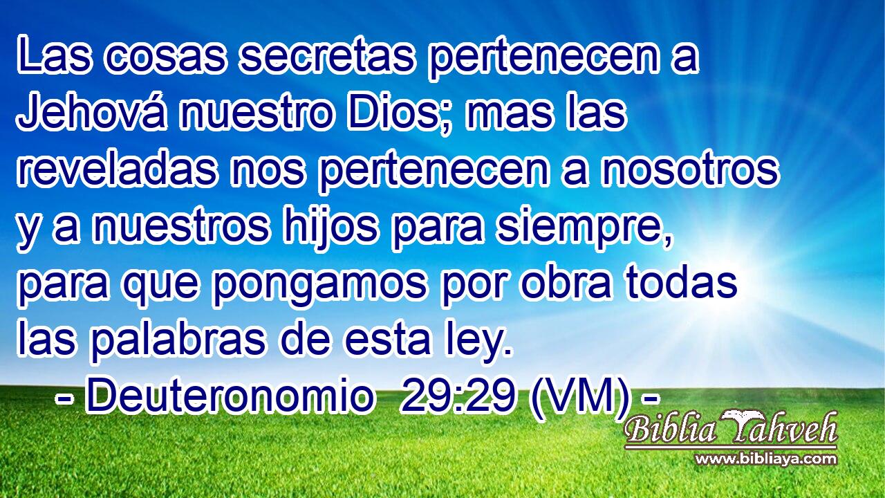  Las cosas secretas pertenecen a Jehová nuestro Dios; mas las reveladas nos pertenecen a nosotros y a nuestros hijos para siempre, para que pongamos por obra todas las palabras de esta ley. 