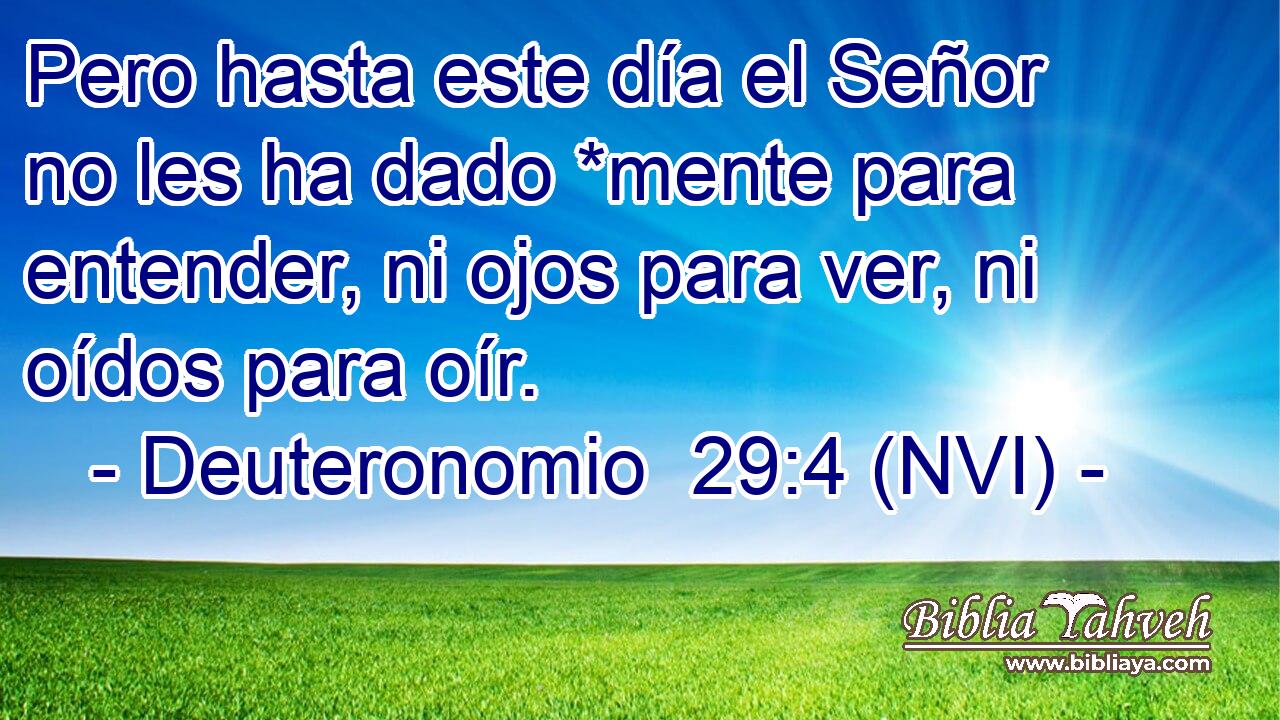  Pero hasta este día el Señor no les ha dado *mente para entender, ni ojos para ver, ni oídos para oír. 