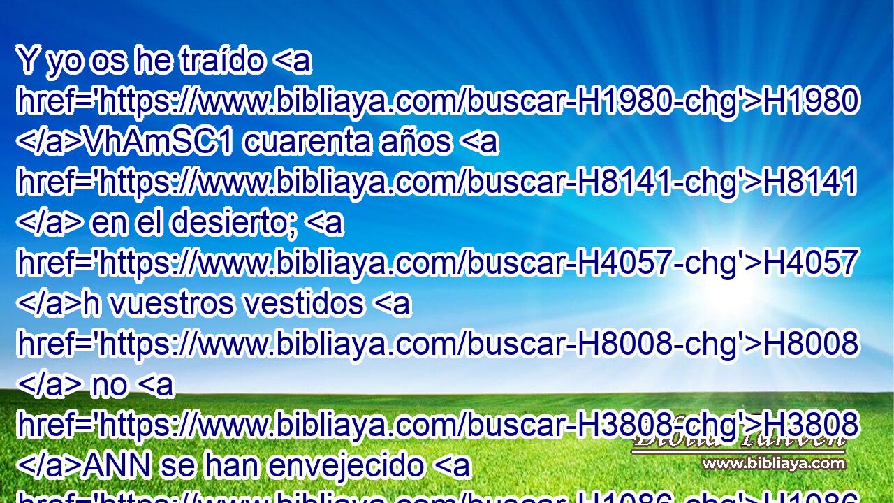 Y yo os he traído H1980 VhAmSC1 cuarenta años H8141  en el desierto; H4057 h vuestros vestidos H8008  no H3808 ANN se han envejecido H1086  • sobre H5921 Pu vosotros, • ni H3808 ANN vuestro calzado H5275  se ha envejecido H1086  • sobre H5921 Pu vuestro pie. H7272  