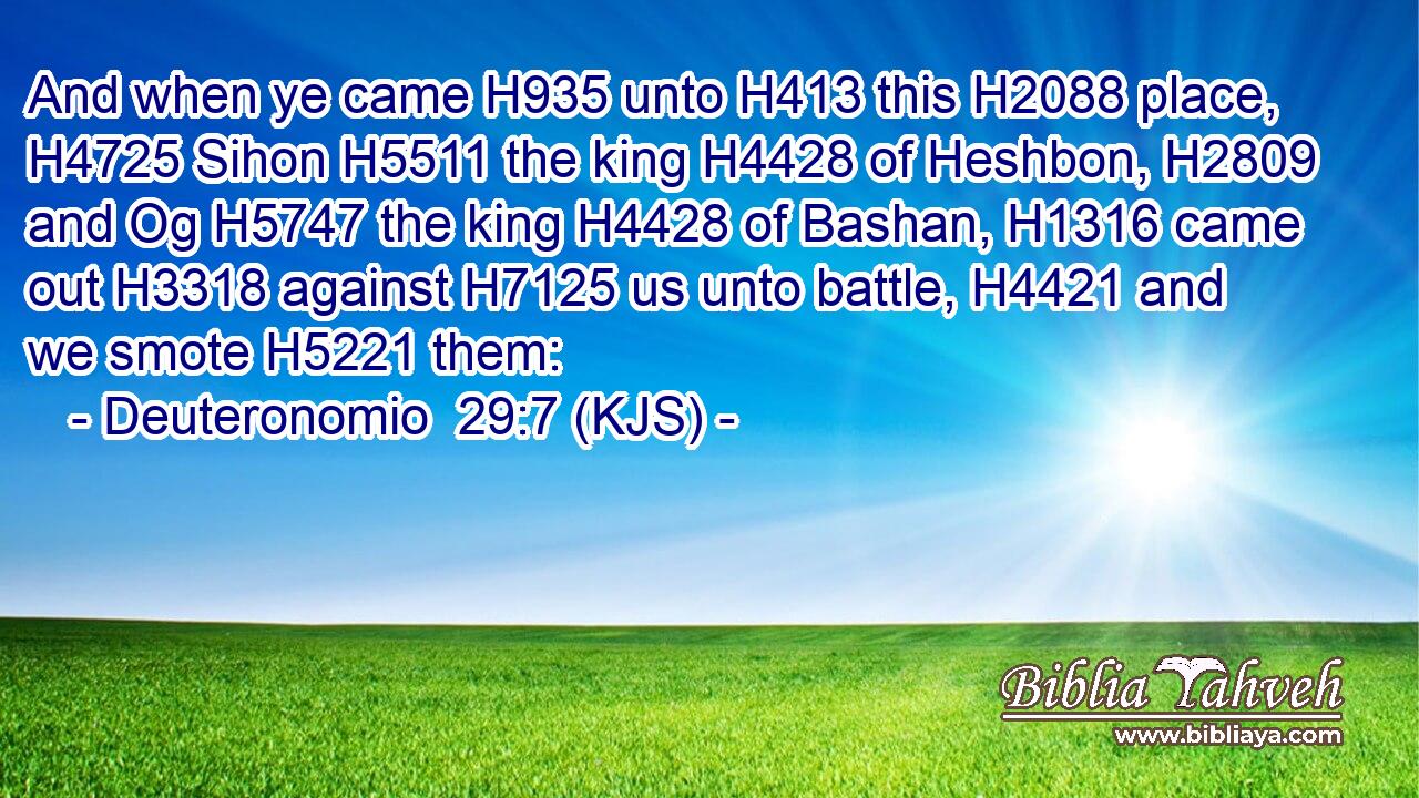 And when ye came H935 unto H413 this H2088 place, H4725 Sihon H5511 the king H4428 of Heshbon, H2809 and Og H5747 the king H4428 of Bashan, H1316 came out H3318 against H7125 us unto battle, H4421 and we smote H5221 them:
