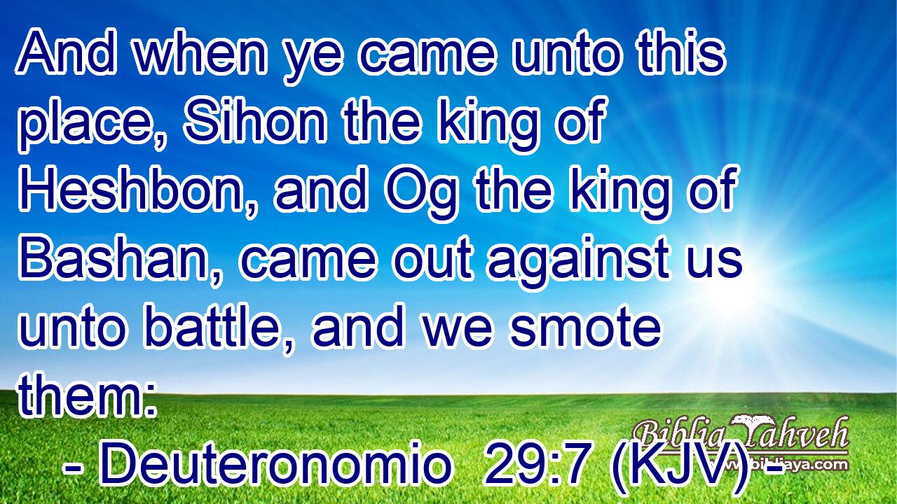 And when ye came unto this place, Sihon the king of Heshbon, and Og the king of Bashan, came out against us unto battle, and we smote them: