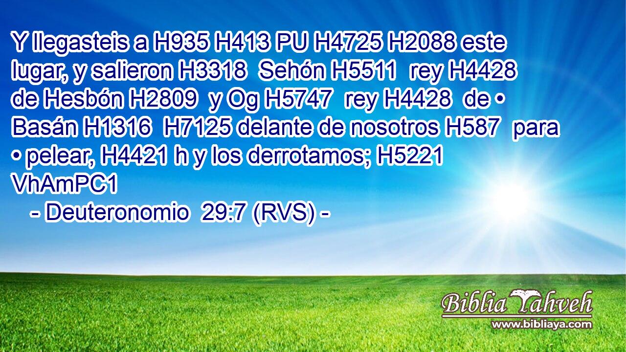 Y llegasteis a H935 H413 PU H4725 H2088 este lugar, y salieron H3318  Sehón H5511  rey H4428  de Hesbón H2809  y Og H5747  rey H4428  de • Basán H1316  H7125 delante de nosotros H587  para • pelear, H4421 h y los derrotamos; H5221 VhAmPC1 