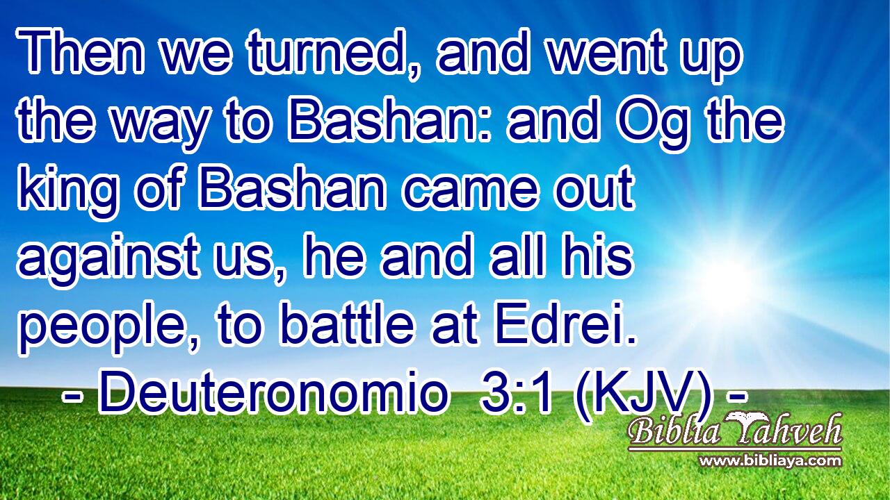 Then we turned, and went up the way to Bashan: and Og the king of Bashan came out against us, he and all his people, to battle at Edrei.