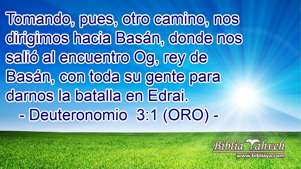  Tomando, pues, otro camino, nos dirigimos hacia Basán, donde nos salió al encuentro Og, rey de Basán, con toda su gente para darnos la batalla en Edrai. 