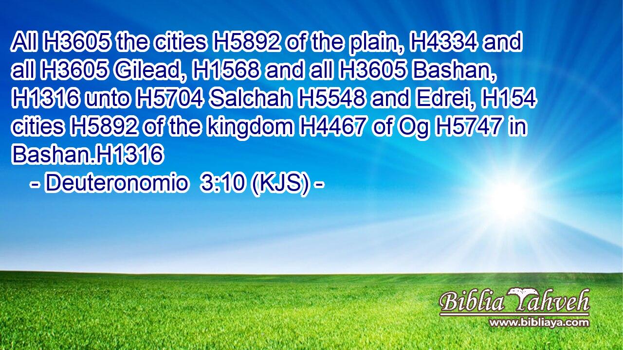 All H3605 the cities H5892 of the plain, H4334 and all H3605 Gilead, H1568 and all H3605 Bashan, H1316 unto H5704 Salchah H5548 and Edrei, H154 cities H5892 of the kingdom H4467 of Og H5747 in Bashan.H1316
