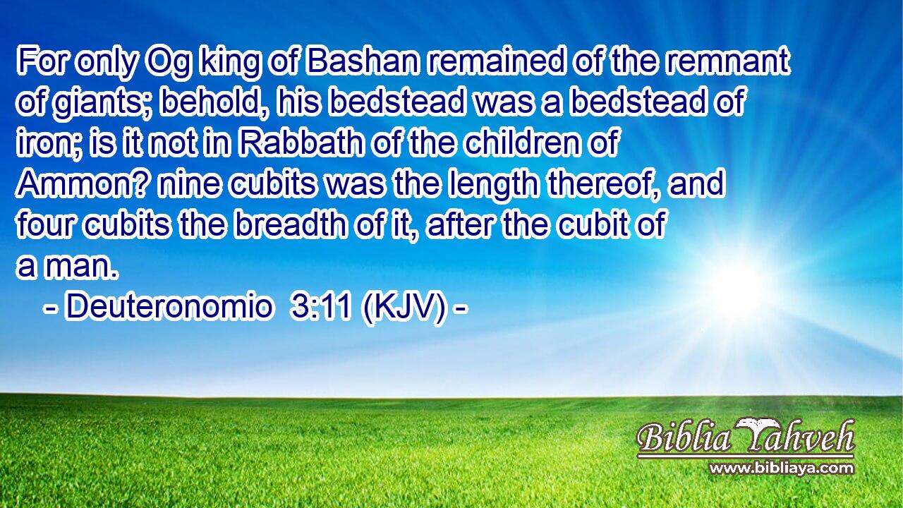 For only Og king of Bashan remained of the remnant of giants; behold, his bedstead was a bedstead of iron; is it not in Rabbath of the children of Ammon? nine cubits was the length thereof, and four cubits the breadth of it, after the cubit of a man.