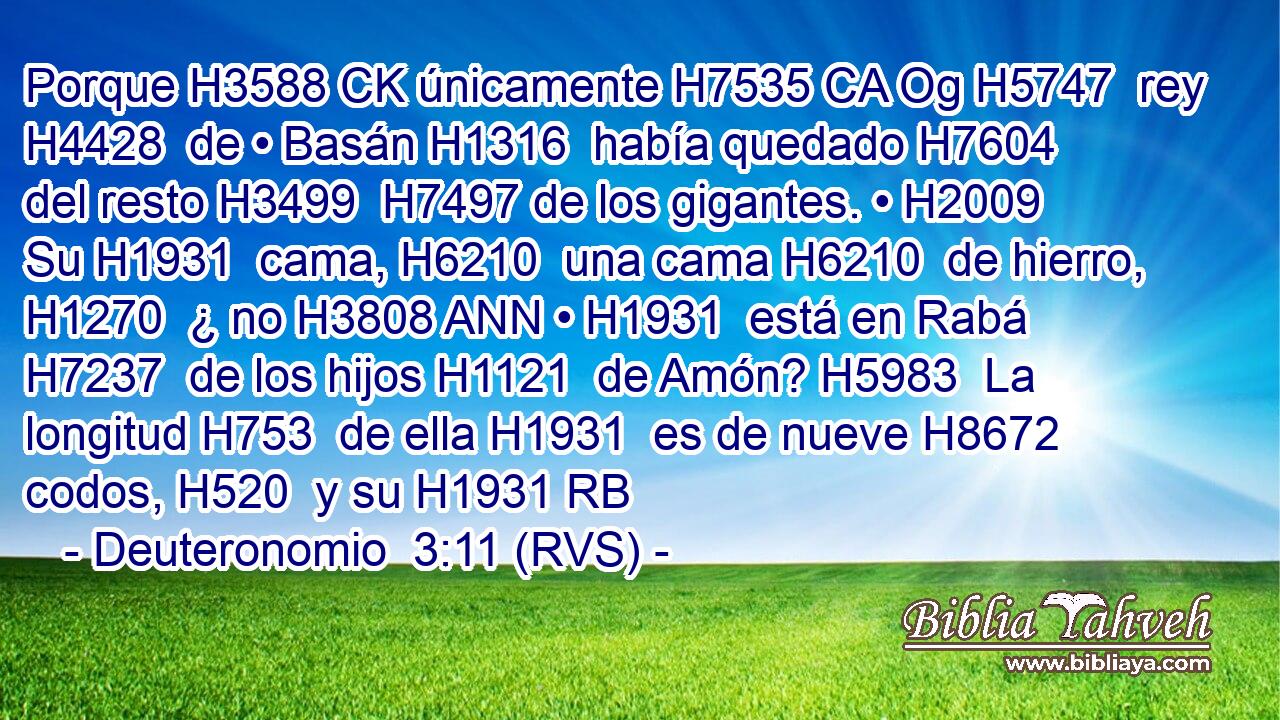 Porque H3588 CK únicamente H7535 CA Og H5747  rey H4428  de • Basán H1316  había quedado H7604  del resto H3499  H7497 de los gigantes. • H2009  Su H1931  cama, H6210  una cama H6210  de hierro, H1270  ¿ no H3808 ANN • H1931  está en Rabá H7237  de los hijos H1121  de Amón? H5983  La longitud H753  de ella H1931  es de nueve H8672  codos, H520  y su H1931 RB