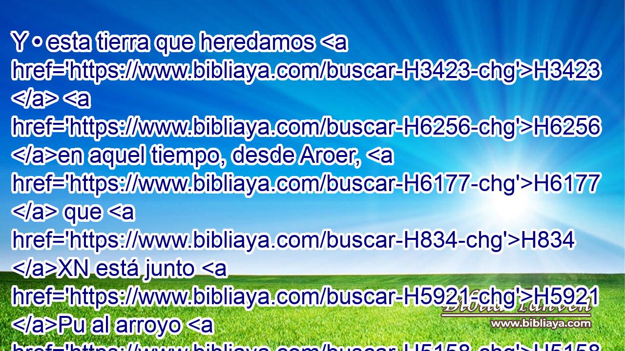 Y • esta tierra que heredamos H3423  H6256 en aquel tiempo, desde Aroer, H6177  que H834 XN está junto H5921 Pu al arroyo H5158  de Arnón, H769  y la mitad H2677  del monte H2022  de • Galaad H1568  con • sus H1931  ciudades, H5892  la di H5414  a los rubenitas H7206 h y a los gaditas; H1425 h 