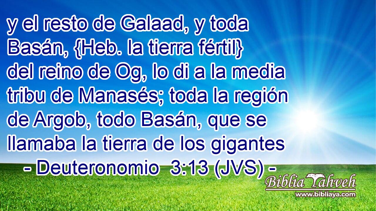 y el resto de Galaad, y toda Basán, {Heb. la tierra fértil} del reino de Og, lo di a la media tribu de Manasés; toda la región de Argob, todo Basán, que se llamaba la tierra de los gigantes