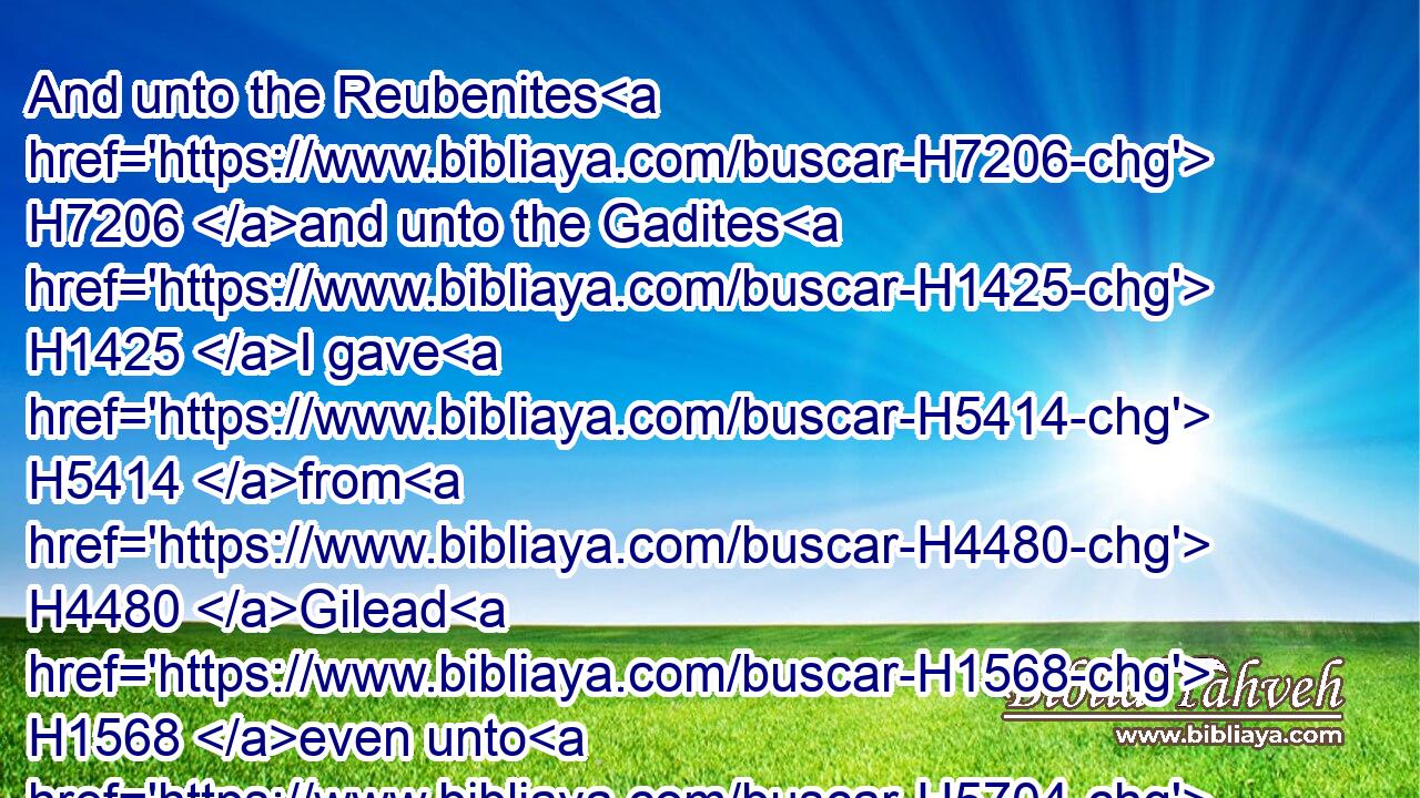 And unto the Reubenites H7206 and unto the Gadites H1425 I gave H5414 from H4480 Gilead H1568 even unto H5704 the river H5158 Arnon H769 half H8432 the valley, H5158 and the border H1366 even unto H5704 the river H5158 Jabbok, H2999 which is the border H1366 of the children H1121 of Ammon;H5983