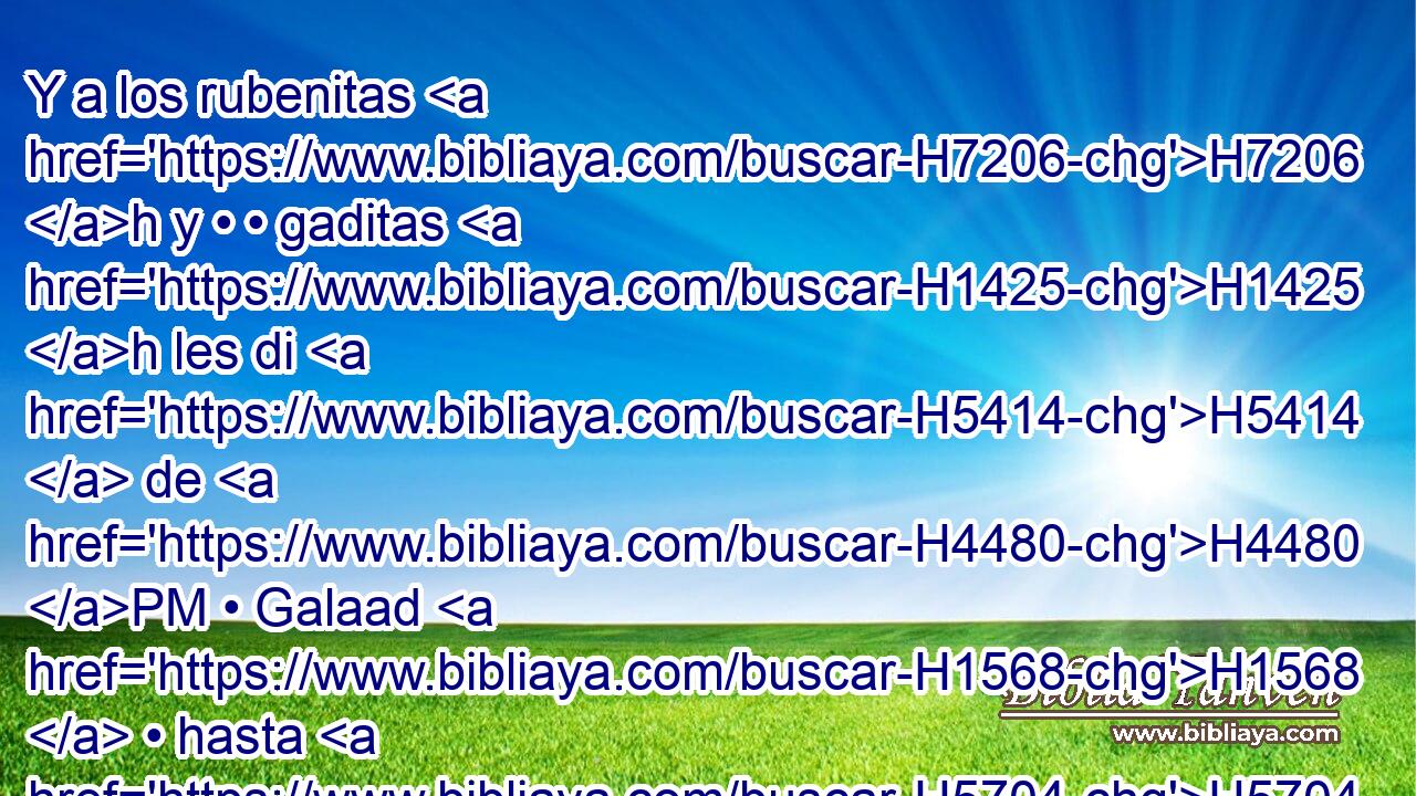 Y a los rubenitas H7206 h y • • gaditas H1425 h les di H5414  de H4480 PM • Galaad H1568  • hasta H5704 PD el arroyo H5158  de Arnón, H769  teniendo por • límite H1366  el medio H8432 PT del valle, H5158 H • hasta H5704 PD el arroyo H5158 H de Jaboc, H2999  el cual es límite de H1366 los hijos de H1121 H5983 Amón; 