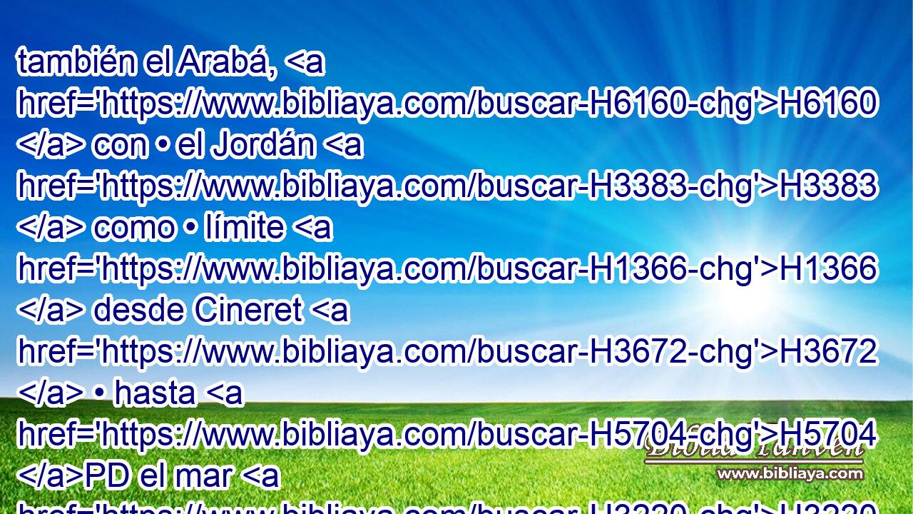 también el Arabá, H6160  con • el Jordán H3383  como • límite H1366  desde Cineret H3672  • hasta H5704 PD el mar H3220  H4417 del Arabá, H6160  el Mar Salado, « al pie de » * H8478 Pt H794 las laderas H793  del Pisga H6449  al oriente. H4217 -H 