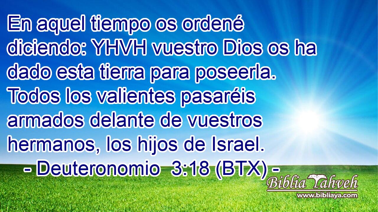 En aquel tiempo os ordené diciendo: YHVH vuestro Dios os ha dado esta tierra para poseerla. Todos los valientes pasaréis armados delante de vuestros hermanos, los hijos de Israel.