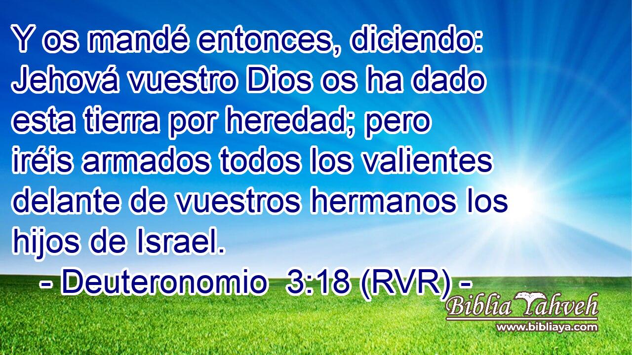 Y os mandé entonces, diciendo: Jehová vuestro Dios os ha dado esta tierra por heredad; pero iréis armados todos los valientes delante de vuestros hermanos los hijos de Israel.