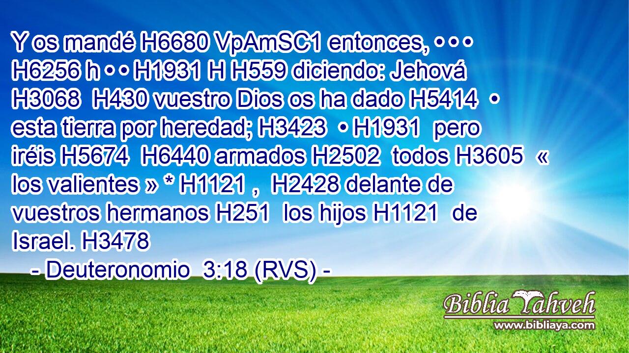 Y os mandé H6680 VpAmSC1 entonces, • • • H6256 h • • H1931 H H559 diciendo: Jehová H3068  H430 vuestro Dios os ha dado H5414  • esta tierra por heredad; H3423  • H1931  pero iréis H5674  H6440 armados H2502  todos H3605  « los valientes » * H1121 ,  H2428 delante de vuestros hermanos H251  los hijos H1121  de Israel. H3478  