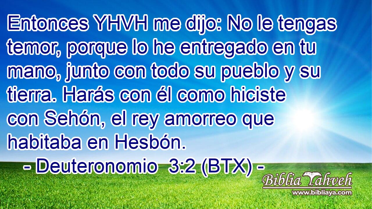 Entonces YHVH me dijo: No le tengas temor, porque lo he entregado en tu mano, junto con todo su pueblo y su tierra. Harás con él como hiciste con Sehón, el rey amorreo que habitaba en Hesbón.