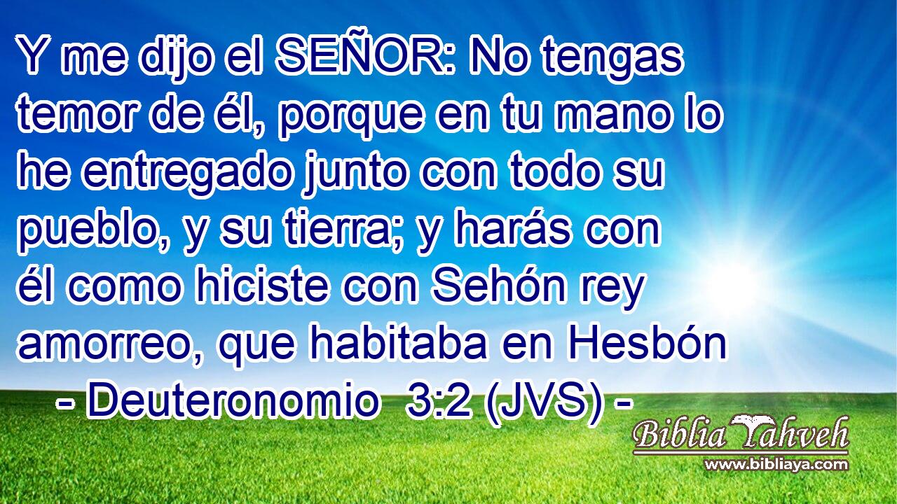 Y me dijo el SEÑOR: No tengas temor de él, porque en tu mano lo he entregado junto con todo su pueblo, y su tierra; y harás con él como hiciste con Sehón rey amorreo, que habitaba en Hesbón