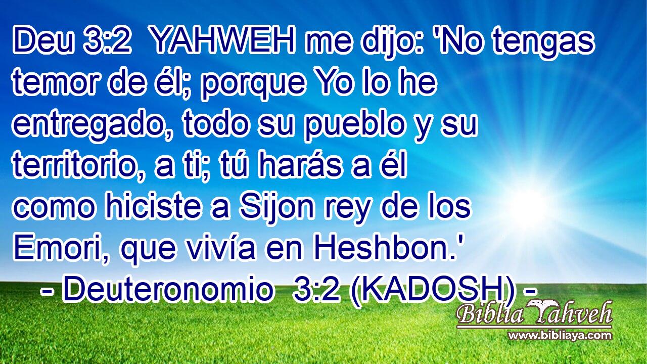  YAHWEH me dijo: 'No tengas temor de él; porque Yo lo he entregado, todo su pueblo y su territorio, a ti; tú harás a él como hiciste a Sijon rey de los Emori, que vivía en Heshbon.' 