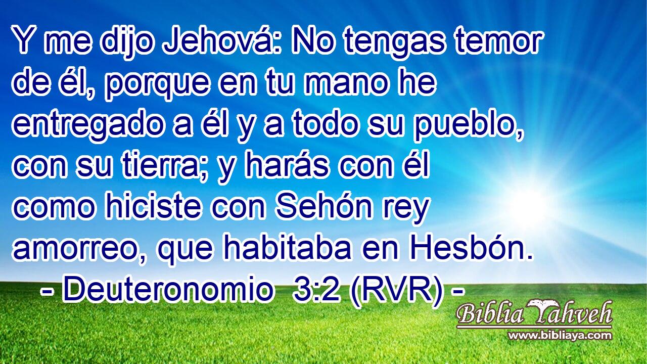 Y me dijo Jehová: No tengas temor de él, porque en tu mano he entregado a él y a todo su pueblo, con su tierra; y harás con él como hiciste con Sehón rey amorreo, que habitaba en Hesbón.