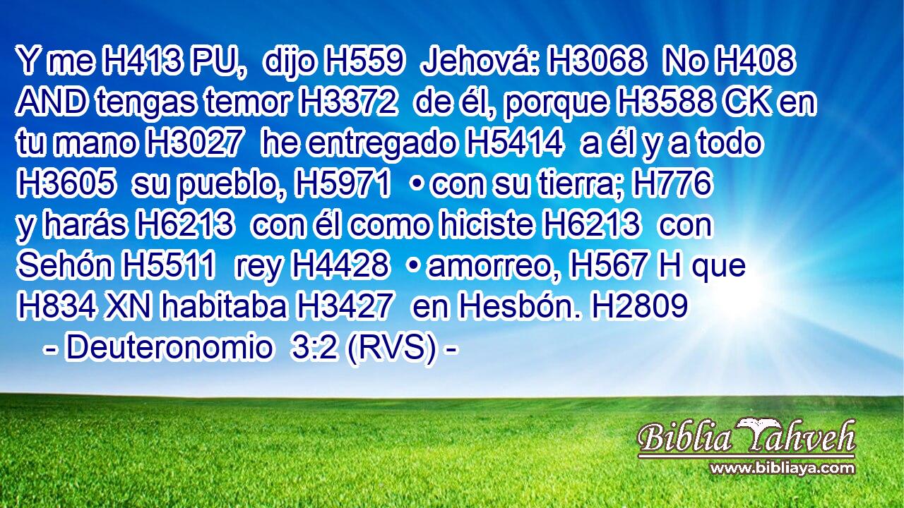 Y me H413 PU,  dijo H559  Jehová: H3068  No H408 AND tengas temor H3372  de él, porque H3588 CK en tu mano H3027  he entregado H5414  a él y a todo H3605  su pueblo, H5971  • con su tierra; H776  y harás H6213  con él como hiciste H6213  con Sehón H5511  rey H4428  • amorreo, H567 H que H834 XN habitaba H3427  en Hesbón. H2809  