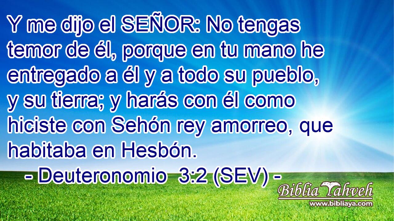 Y me dijo el SEÑOR: No tengas temor de él, porque en tu mano he entregado a él y a todo su pueblo, y su tierra; y harás con él como hiciste con Sehón rey amorreo, que habitaba en Hesbón.