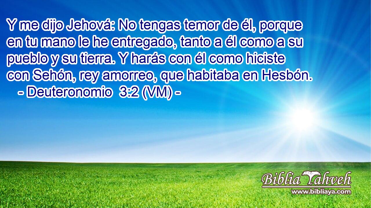  Y me dijo Jehová: No tengas temor de él, porque en tu mano le he entregado, tanto a él como a su pueblo y su tierra. Y harás con él como hiciste con Sehón, rey amorreo, que habitaba en Hesbón. 