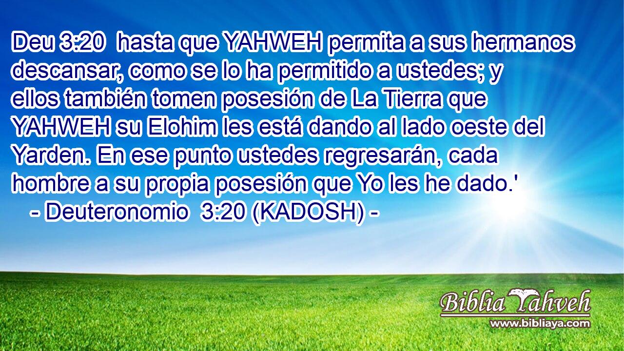  hasta que YAHWEH permita a sus hermanos descansar, como se lo ha permitido a ustedes; y ellos también tomen posesión de La Tierra que YAHWEH su Elohim les está dando al lado oeste del Yarden. En ese punto ustedes regresarán, cada hombre a su propia posesión que Yo les he dado.' 